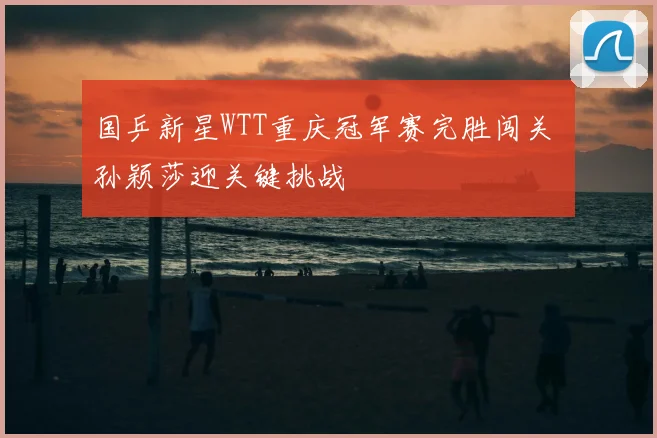 国乒新星WTT重庆冠军赛完胜闯关 孙颖莎迎关键挑战
