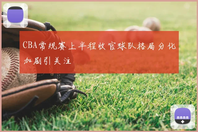 CBA常规赛上半程收官球队格局分化加剧引关注