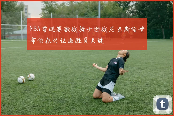 NBA常规赛激战骑士迎战尼克斯哈登布伦森对位成胜负关键