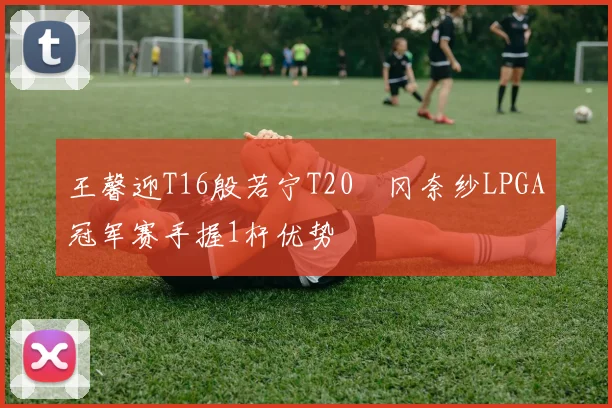王馨迎T16殷若宁T20畑冈奈纱LPGA冠军赛手握1杆优势