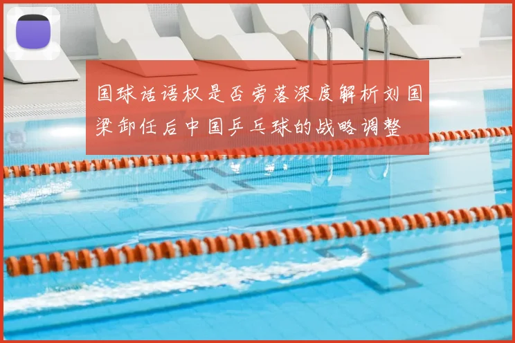 国球话语权是否旁落深度解析刘国梁卸任后中国乒乓球的战略调整