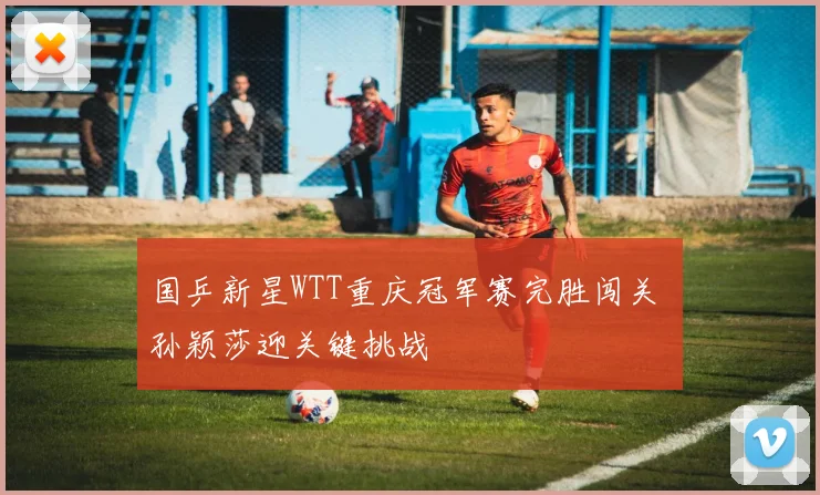 国乒新星WTT重庆冠军赛完胜闯关 孙颖莎迎关键挑战