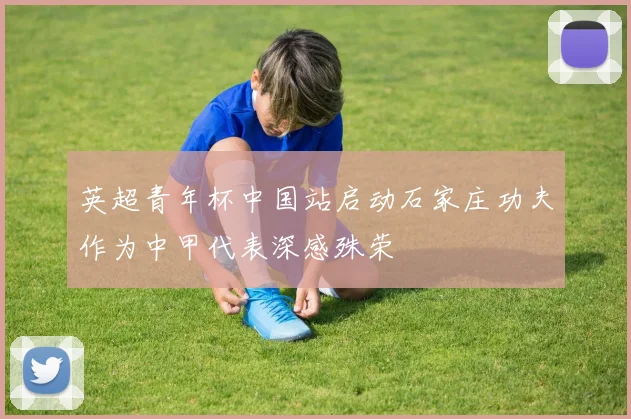 英超青年杯中国站启动石家庄功夫作为中甲代表深感殊荣