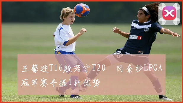 王馨迎T16殷若宁T20畑冈奈纱LPGA冠军赛手握1杆优势