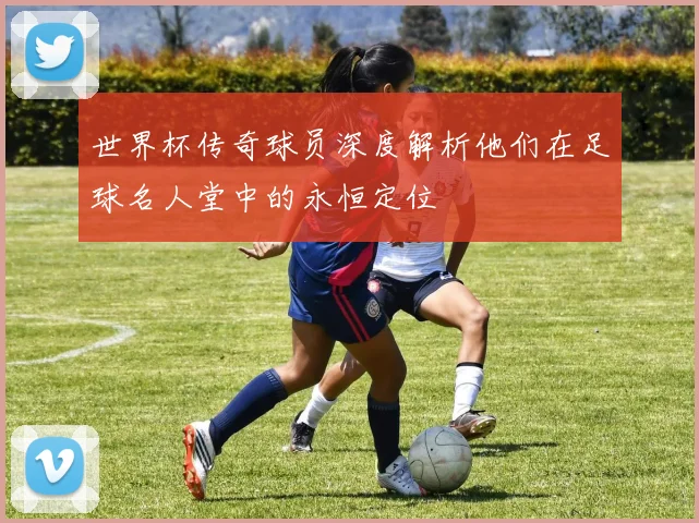 世界杯传奇球员深度解析他们在足球名人堂中的永恒定位