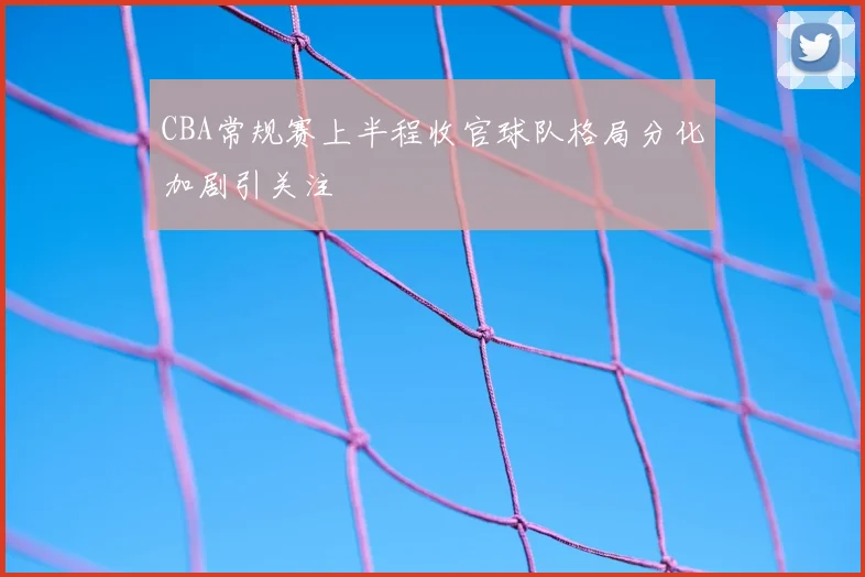 CBA常规赛上半程收官球队格局分化加剧引关注