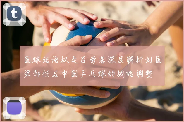 国球话语权是否旁落深度解析刘国梁卸任后中国乒乓球的战略调整