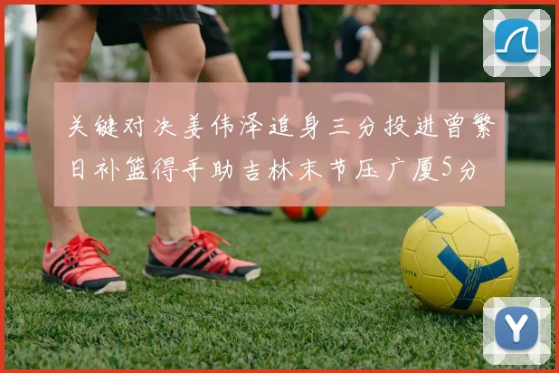 关键对决姜伟泽追身三分投进曾繁日补篮得手助吉林末节压广厦5分